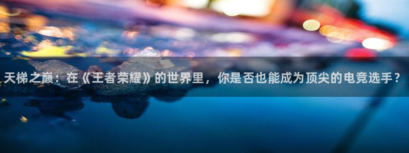 成都乐竞电竞：天梯之巅：在《王者荣耀》的世界里，你是否也能成为顶尖的电竞选手？